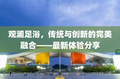 观澜足浴，传统与创新的完美融合——最新体验分享