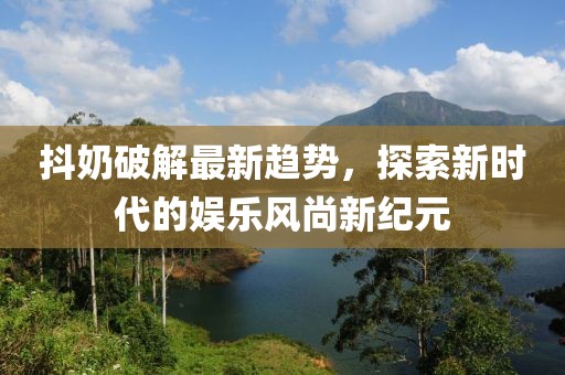 抖奶破解最新趋势，探索新时代的娱乐风尚新纪元