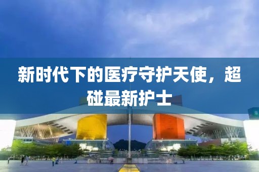 新时代下的医疗守护天使，超碰最新护士