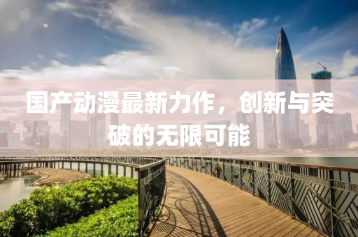 国产动漫最新力作，创新与突破的无限可能