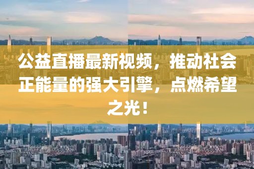 公益直播最新视频，推动社会正能量的强大引擎，点燃希望之光！