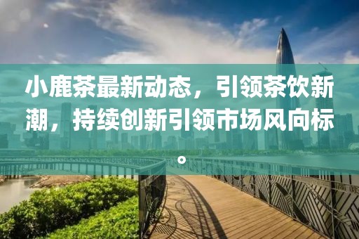 小鹿茶最新动态，引领茶饮新潮，持续创新引领市场风向标。