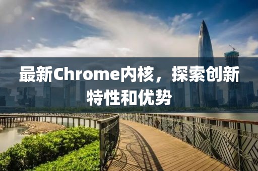 最新Chrome内核，探索创新特性和优势