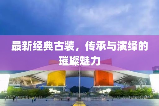 最新经典古装，传承与演绎的璀璨魅力