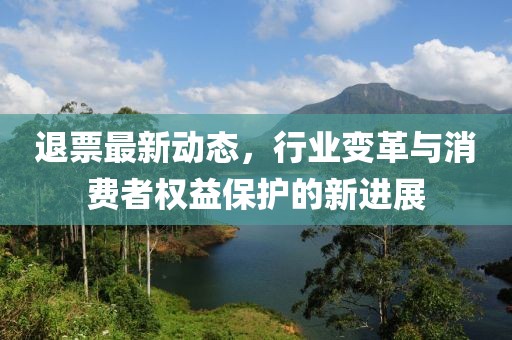 退票最新动态，行业变革与消费者权益保护的新进展