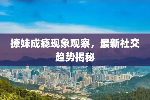 撩妹成瘾现象观察，最新社交趋势揭秘