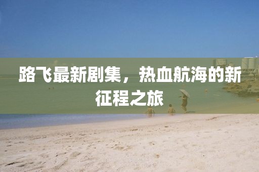 路飞最新剧集，热血航海的新征程之旅