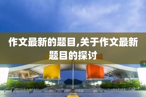 作文最新的题目,关于作文最新题目的探讨