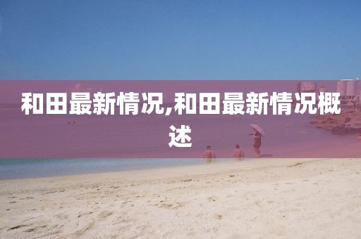 和田最新情况,和田最新情况概述