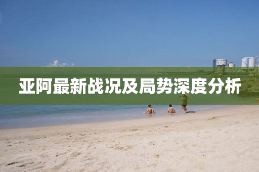 亚阿最新战况及局势深度分析