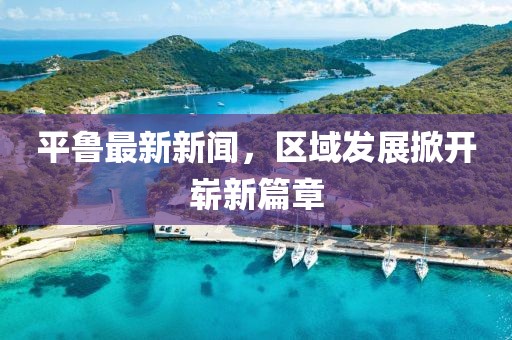 平鲁最新新闻，区域发展掀开崭新篇章