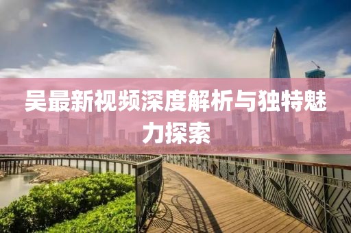 吴最新视频深度解析与独特魅力探索
