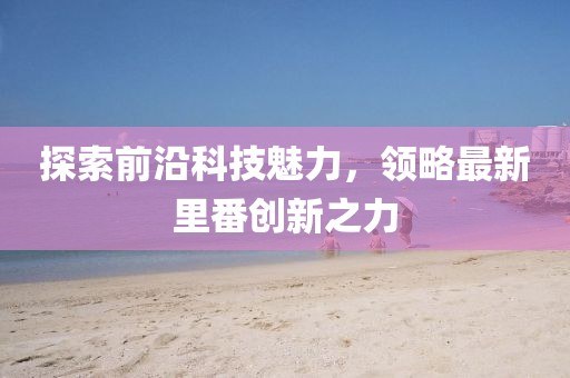 探索前沿科技魅力，领略最新里番创新之力