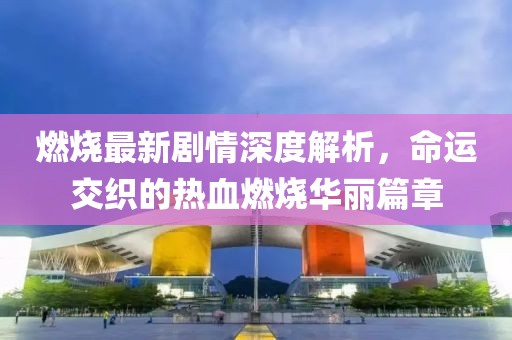燃烧最新剧情深度解析，命运交织的热血燃烧华丽篇章
