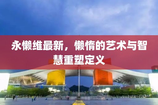 永懒维最新，懒惰的艺术与智慧重塑定义