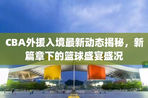 CBA外援入境最新动态揭秘，新篇章下的篮球盛宴盛况