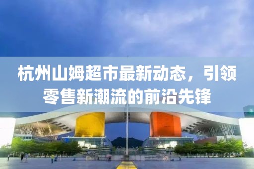 杭州山姆超市最新动态，引领零售新潮流的前沿先锋