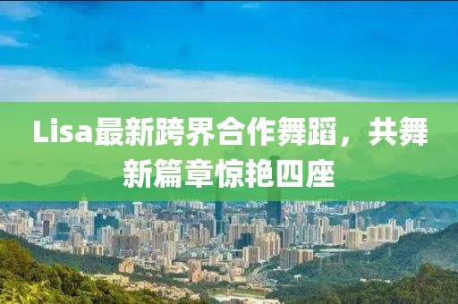 Lisa最新跨界合作舞蹈，共舞新篇章惊艳四座