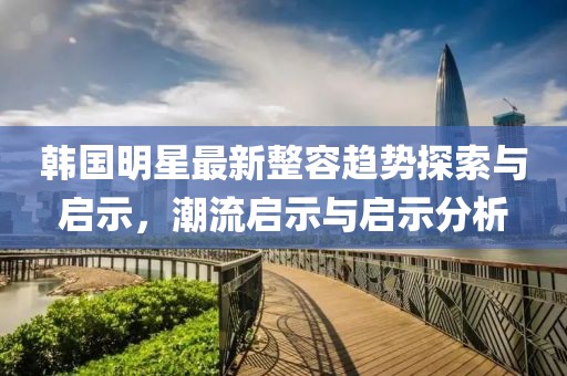 韩国明星最新整容趋势探索与启示，潮流启示与启示分析