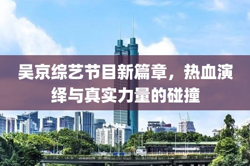 吴京综艺节目新篇章，热血演绎与真实力量的碰撞