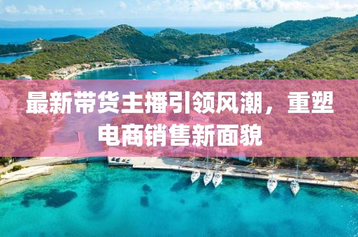 最新带货主播引领风潮，重塑电商销售新面貌