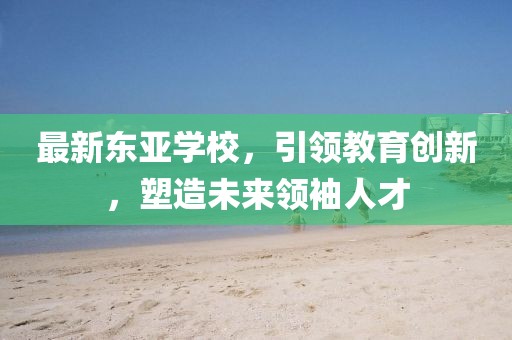 最新东亚学校，引领教育创新，塑造未来领袖人才