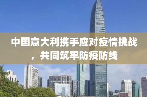 中国意大利携手应对疫情挑战，共同筑牢防疫防线