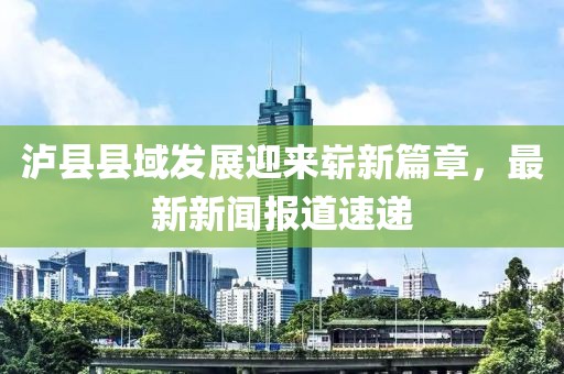 泸县县域发展迎来崭新篇章，最新新闻报道速递