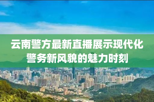 云南警方最新直播展示现代化警务新风貌的魅力时刻