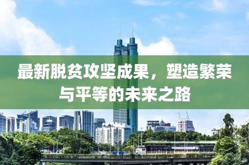 最新脱贫攻坚成果，塑造繁荣与平等的未来之路