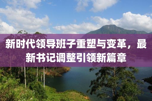 新时代领导班子重塑与变革，最新书记调整引领新篇章