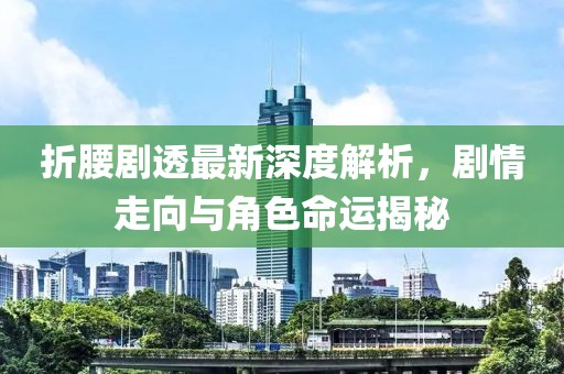 折腰剧透最新深度解析，剧情走向与角色命运揭秘