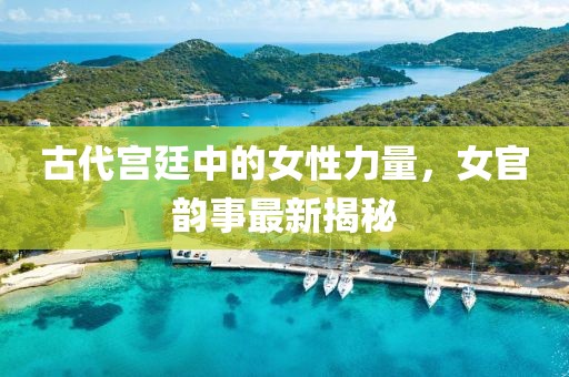 古代宫廷中的女性力量，女官韵事最新揭秘