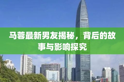 马蓉最新男友揭秘，背后的故事与影响探究