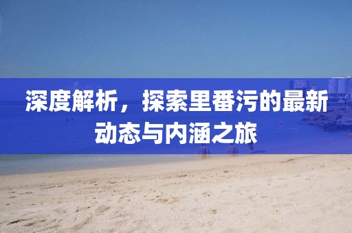 深度解析，探索里番污的最新动态与内涵之旅