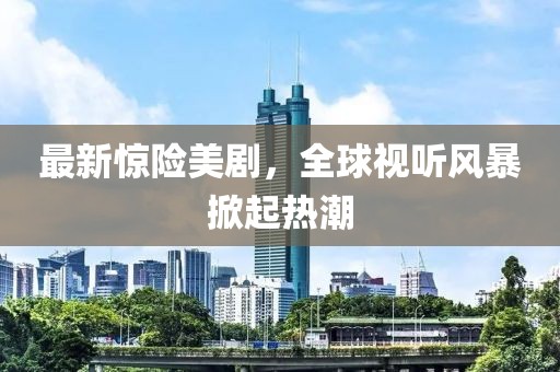 最新惊险美剧，全球视听风暴掀起热潮