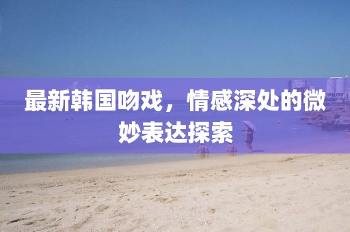 最新韩国吻戏，情感深处的微妙表达探索