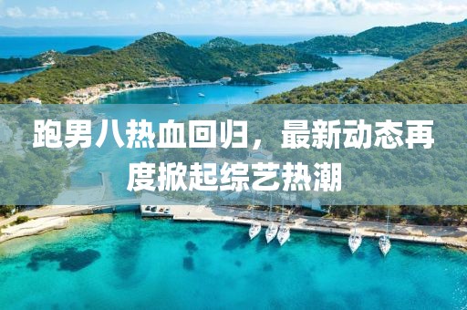跑男八热血回归，最新动态再度掀起综艺热潮