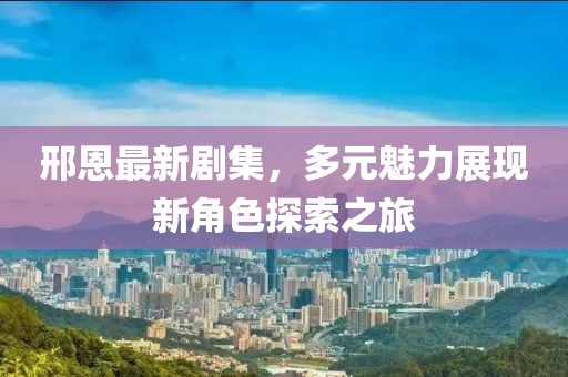邢恩最新剧集，多元魅力展现新角色探索之旅