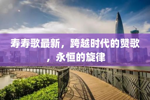 寿寿歌最新，跨越时代的赞歌，永恒的旋律