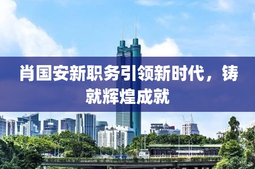 肖国安新职务引领新时代，铸就辉煌成就