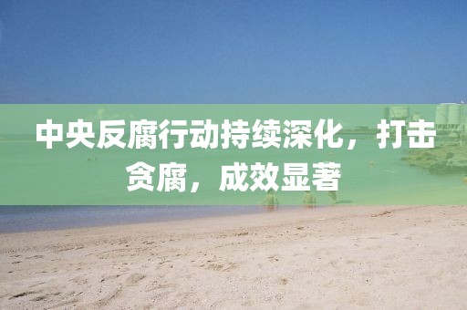 中央反腐行动持续深化，打击贪腐，成效显著