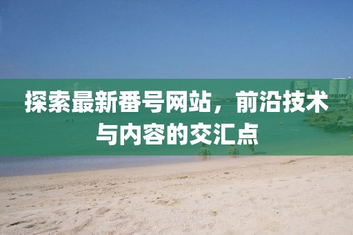 探索最新番号网站，前沿技术与内容的交汇点