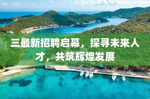 三最新招聘启幕，探寻未来人才，共筑辉煌发展