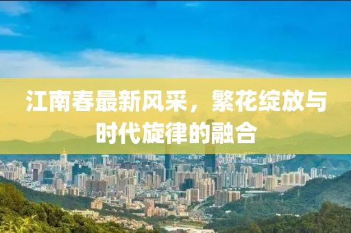 江南春最新风采，繁花绽放与时代旋律的融合