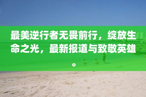 最美逆行者无畏前行，绽放生命之光，最新报道与致敬英雄。