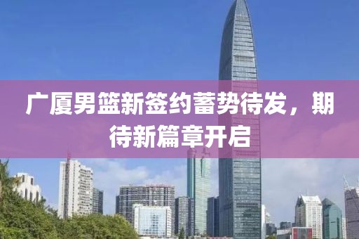 广厦男篮新签约蓄势待发，期待新篇章开启