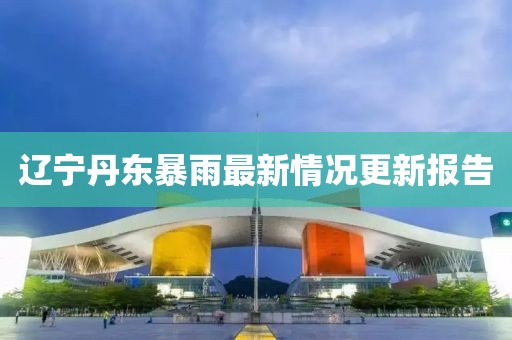 辽宁丹东暴雨最新情况更新报告