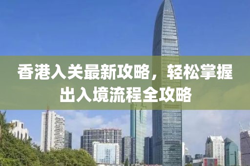 香港入关最新攻略，轻松掌握出入境流程全攻略