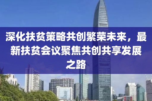 深化扶贫策略共创繁荣未来，最新扶贫会议聚焦共创共享发展之路